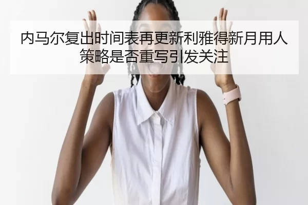 内马尔复出时间表再更新利雅得新月用人策略是否重写引发关注